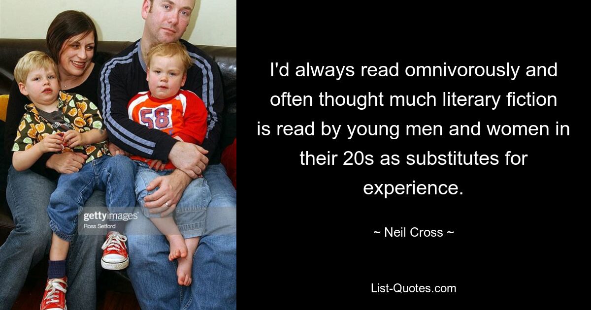 I'd always read omnivorously and often thought much literary fiction is read by young men and women in their 20s as substitutes for experience. — © Neil Cross