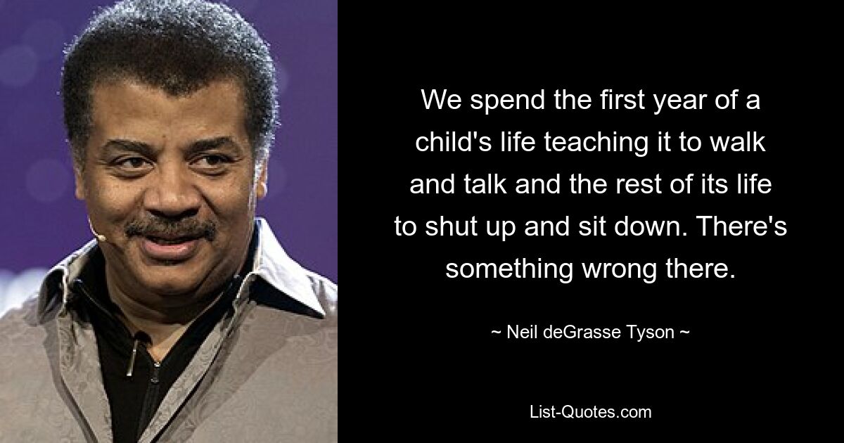 We spend the first year of a child's life teaching it to walk and talk and the rest of its life to shut up and sit down. There's something wrong there. — © Neil deGrasse Tyson