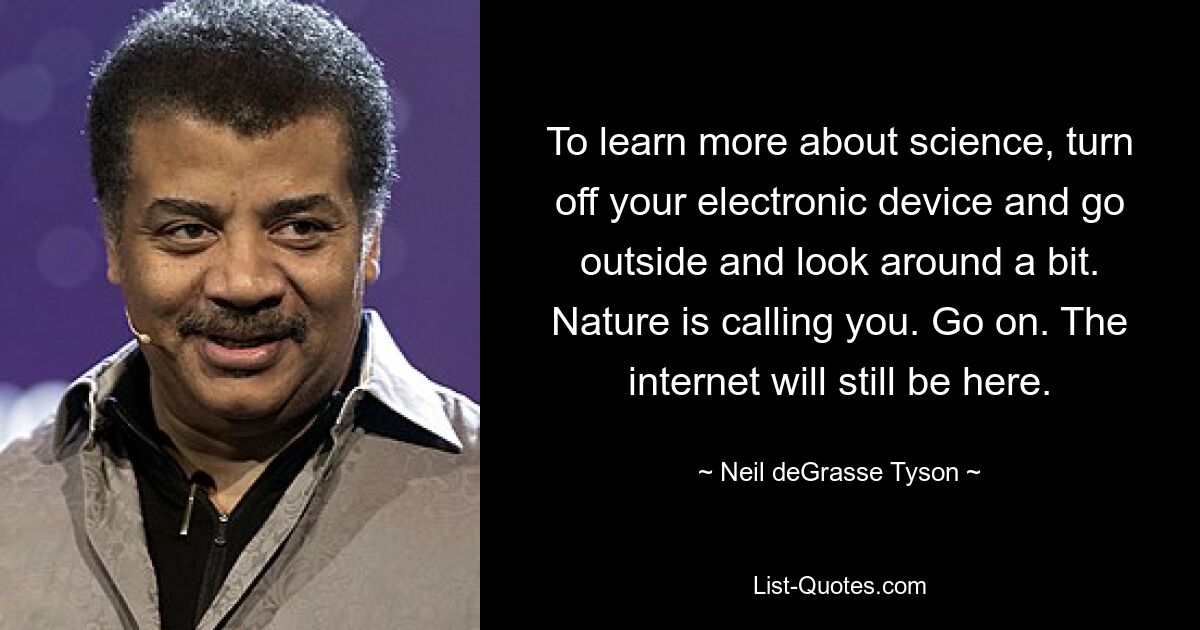 To learn more about science, turn off your electronic device and go outside and look around a bit. Nature is calling you. Go on. The internet will still be here. — © Neil deGrasse Tyson