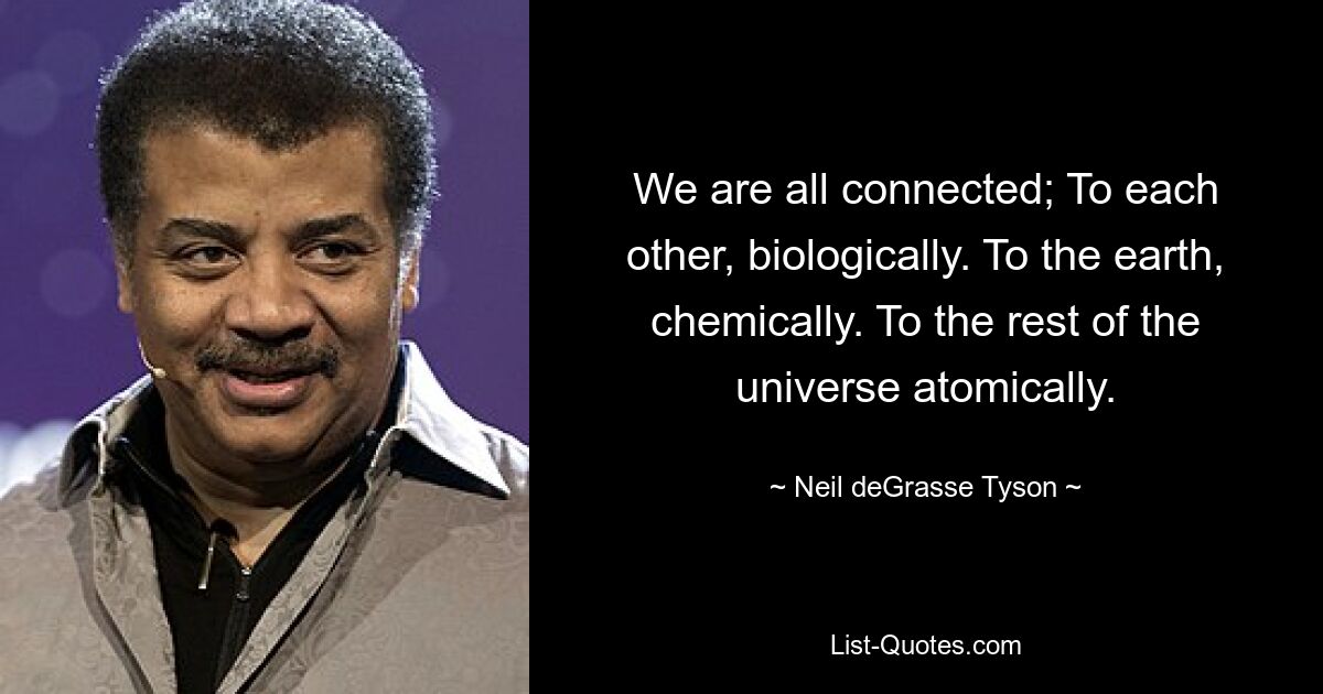 We are all connected; To each other, biologically. To the earth, chemically. To the rest of the universe atomically. — © Neil deGrasse Tyson