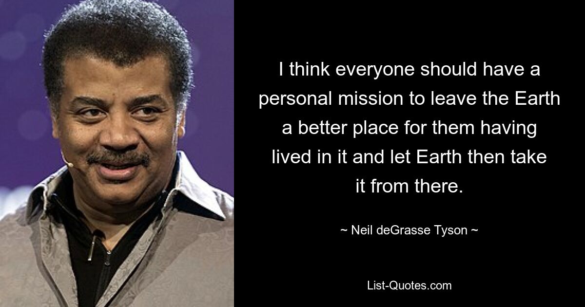 I think everyone should have a personal mission to leave the Earth a better place for them having lived in it and let Earth then take it from there. — © Neil deGrasse Tyson