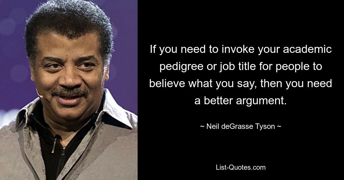 If you need to invoke your academic pedigree or job title for people to believe what you say, then you need a better argument. — © Neil deGrasse Tyson