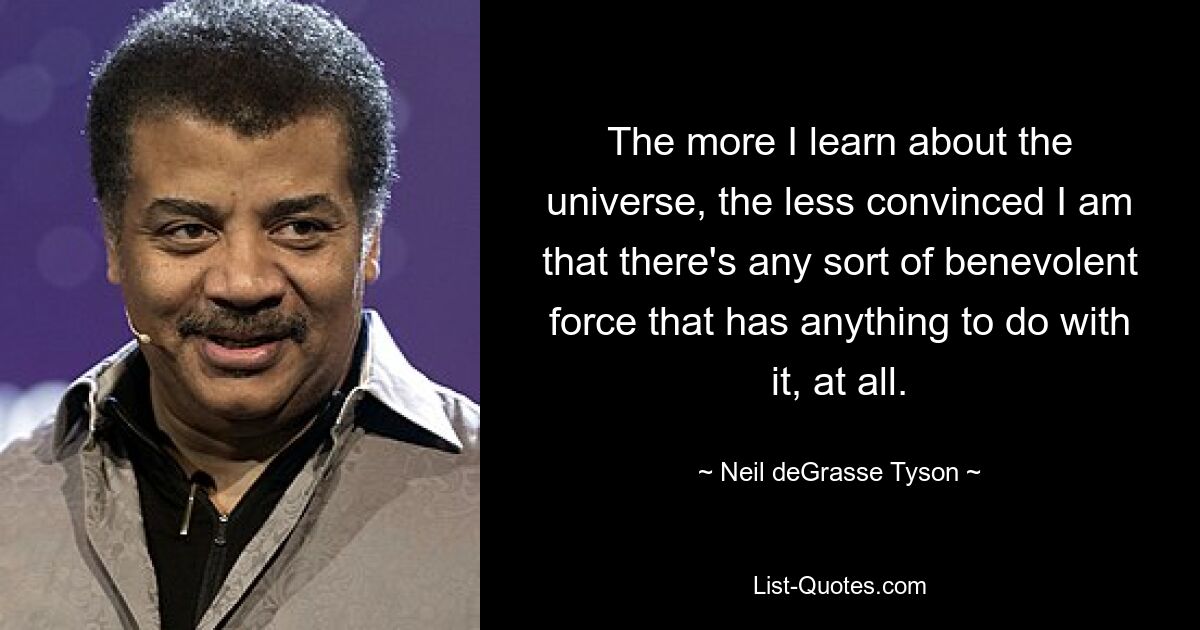 The more I learn about the universe, the less convinced I am that there's any sort of benevolent force that has anything to do with it, at all. — © Neil deGrasse Tyson