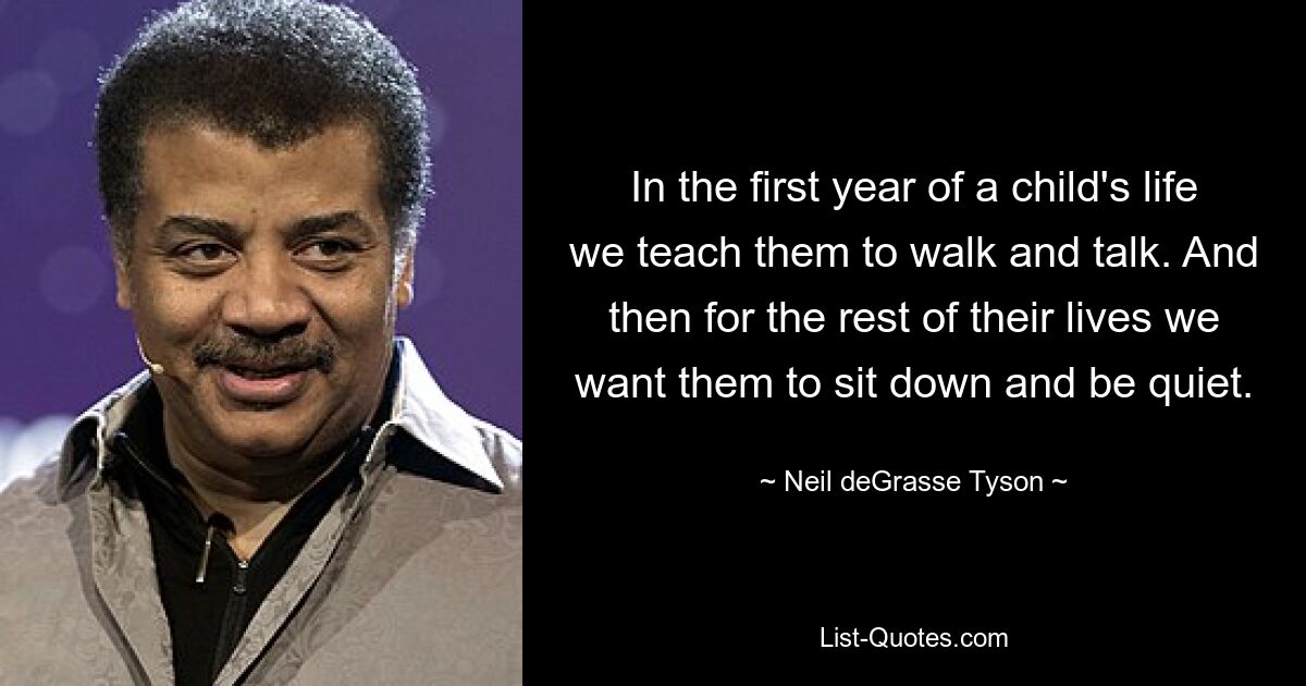 In the first year of a child's life we teach them to walk and talk. And then for the rest of their lives we want them to sit down and be quiet. — © Neil deGrasse Tyson