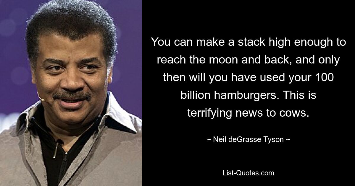 You can make a stack high enough to reach the moon and back, and only then will you have used your 100 billion hamburgers. This is terrifying news to cows. — © Neil deGrasse Tyson