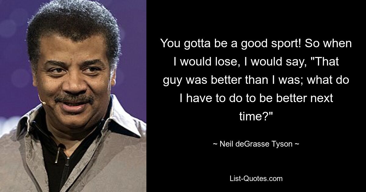 You gotta be a good sport! So when I would lose, I would say, "That guy was better than I was; what do I have to do to be better next time?" — © Neil deGrasse Tyson