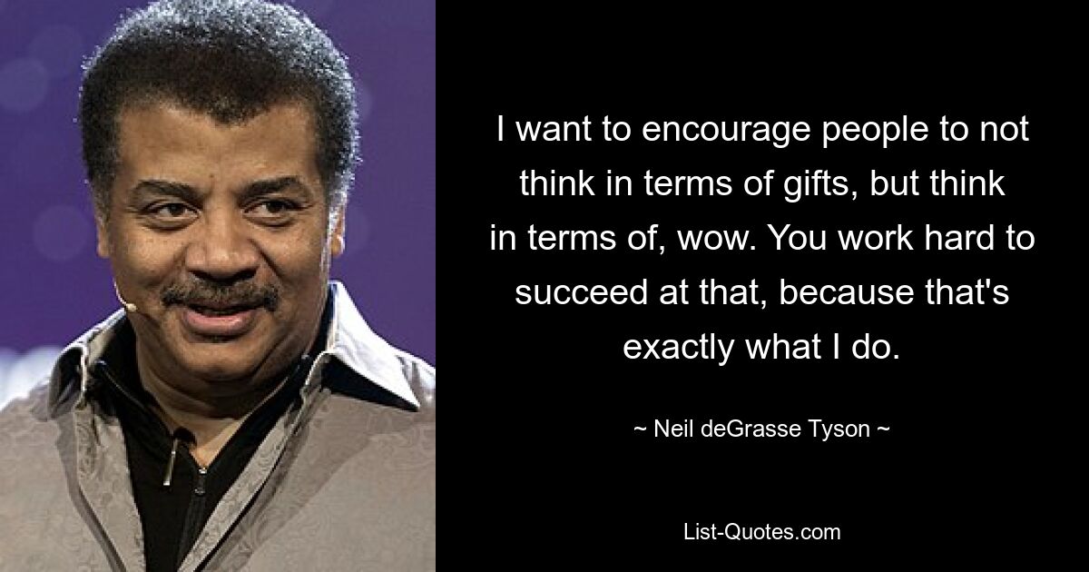 I want to encourage people to not think in terms of gifts, but think in terms of, wow. You work hard to succeed at that, because that's exactly what I do. — © Neil deGrasse Tyson