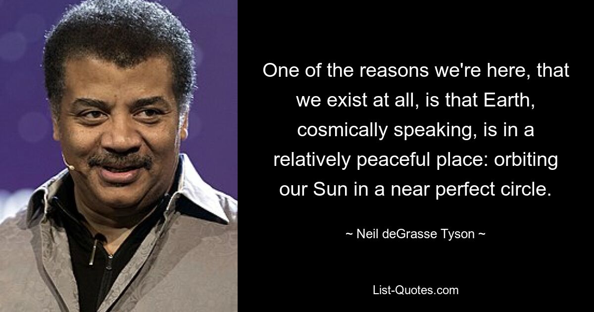 One of the reasons we're here, that we exist at all, is that Earth, cosmically speaking, is in a relatively peaceful place: orbiting our Sun in a near perfect circle. — © Neil deGrasse Tyson