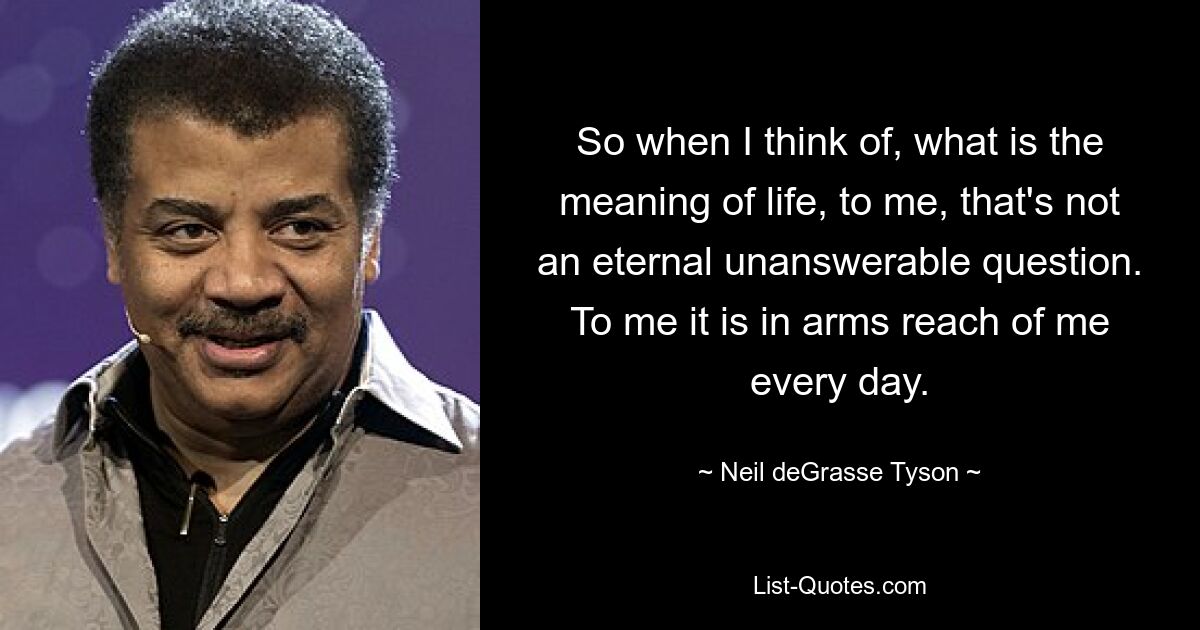 So when I think of, what is the meaning of life, to me, that's not an eternal unanswerable question. To me it is in arms reach of me every day. — © Neil deGrasse Tyson