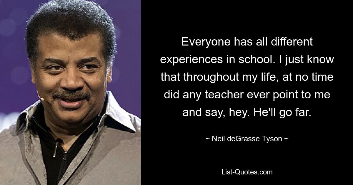 Everyone has all different experiences in school. I just know that throughout my life, at no time did any teacher ever point to me and say, hey. He'll go far. — © Neil deGrasse Tyson