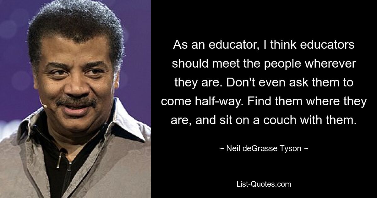 As an educator, I think educators should meet the people wherever they are. Don't even ask them to come half-way. Find them where they are, and sit on a couch with them. — © Neil deGrasse Tyson