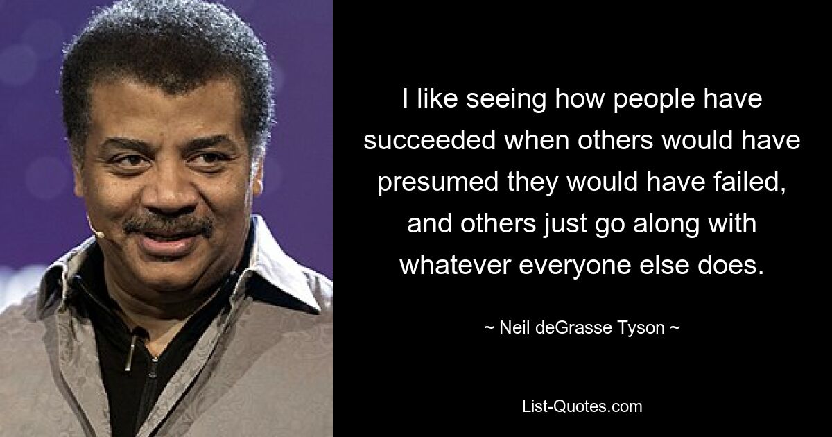 I like seeing how people have succeeded when others would have presumed they would have failed, and others just go along with whatever everyone else does. — © Neil deGrasse Tyson