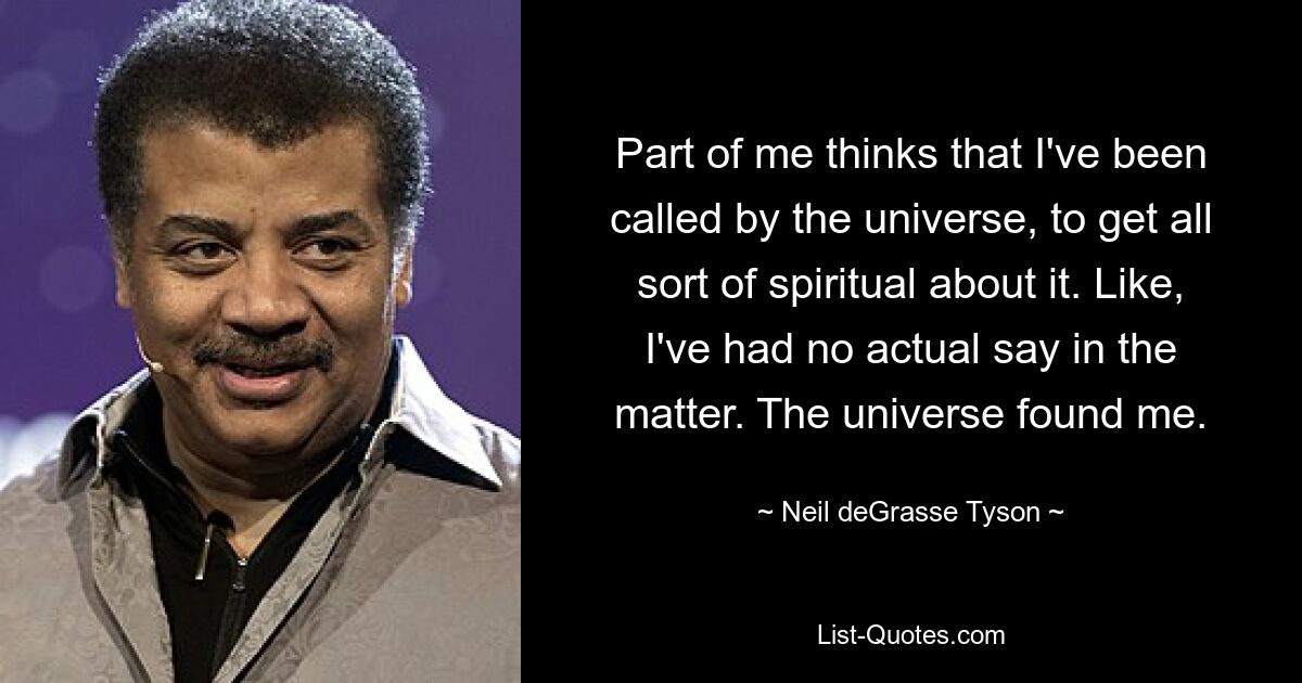 Part of me thinks that I've been called by the universe, to get all sort of spiritual about it. Like, I've had no actual say in the matter. The universe found me. — © Neil deGrasse Tyson