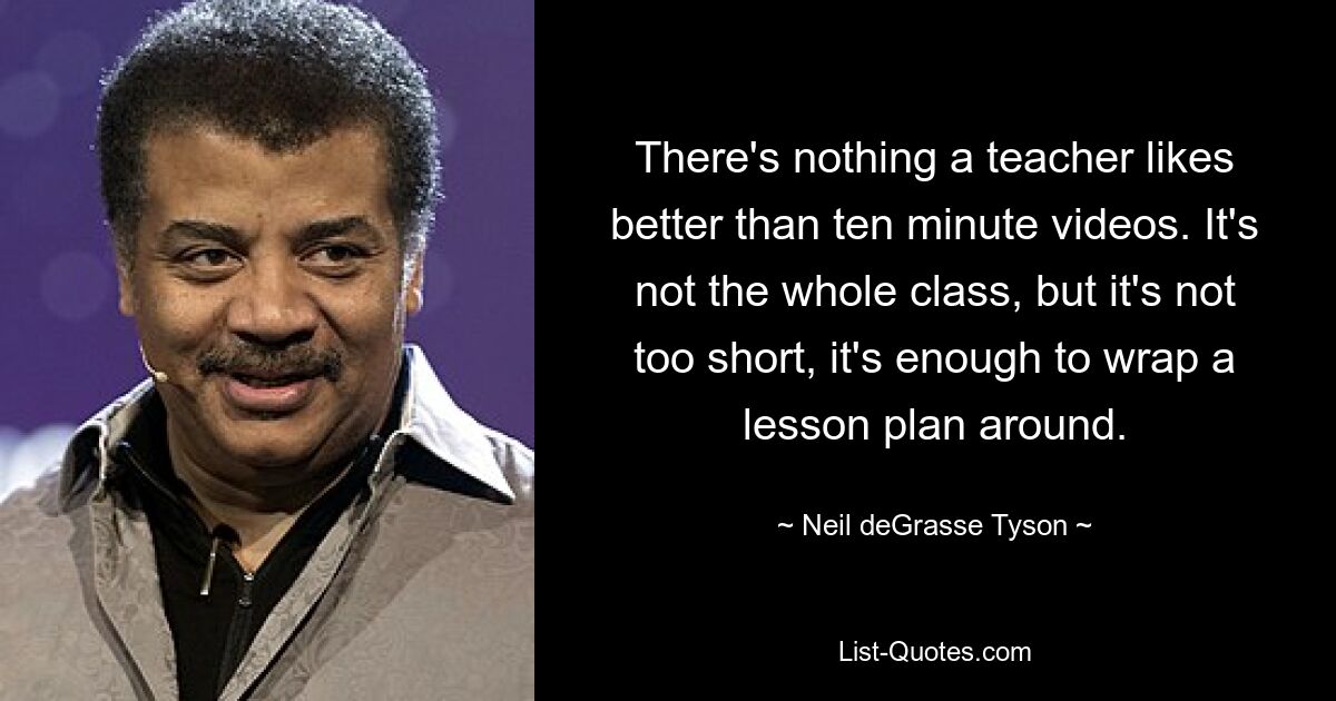 There's nothing a teacher likes better than ten minute videos. It's not the whole class, but it's not too short, it's enough to wrap a lesson plan around. — © Neil deGrasse Tyson