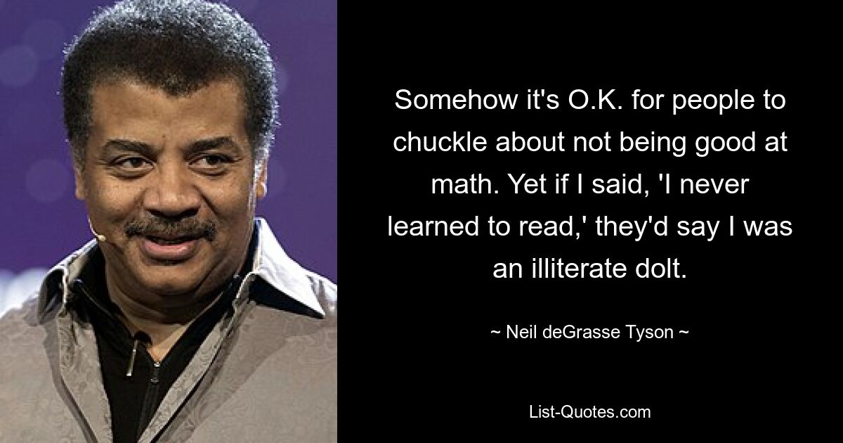 Somehow it's O.K. for people to chuckle about not being good at math. Yet if I said, 'I never learned to read,' they'd say I was an illiterate dolt. — © Neil deGrasse Tyson