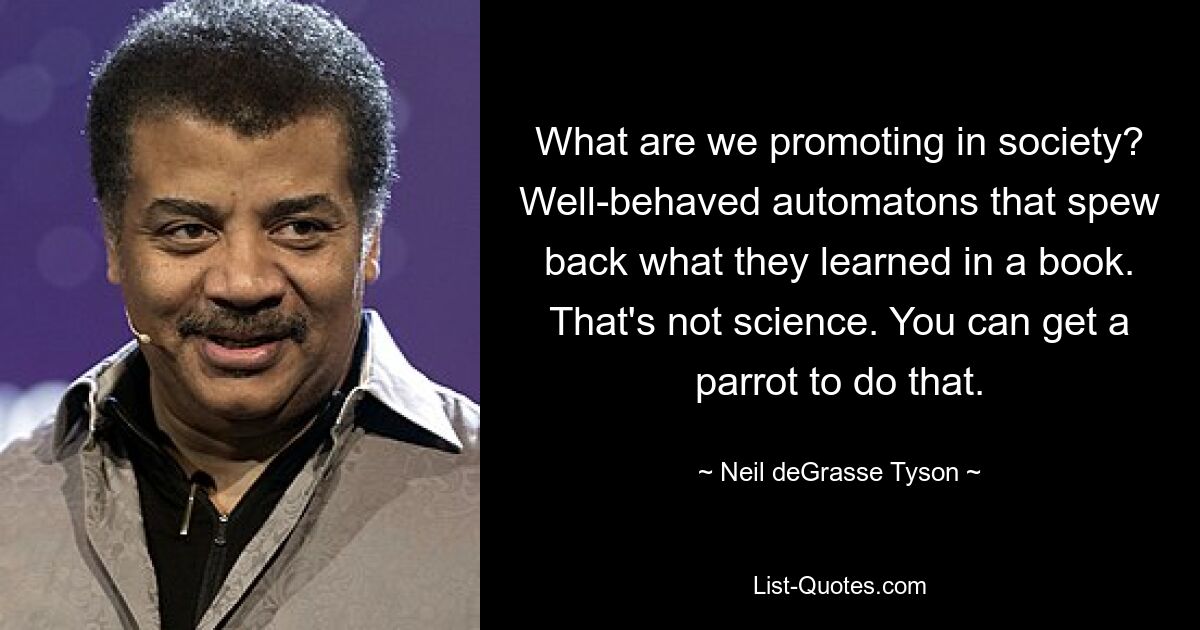 What are we promoting in society? Well-behaved automatons that spew back what they learned in a book. That's not science. You can get a parrot to do that. — © Neil deGrasse Tyson