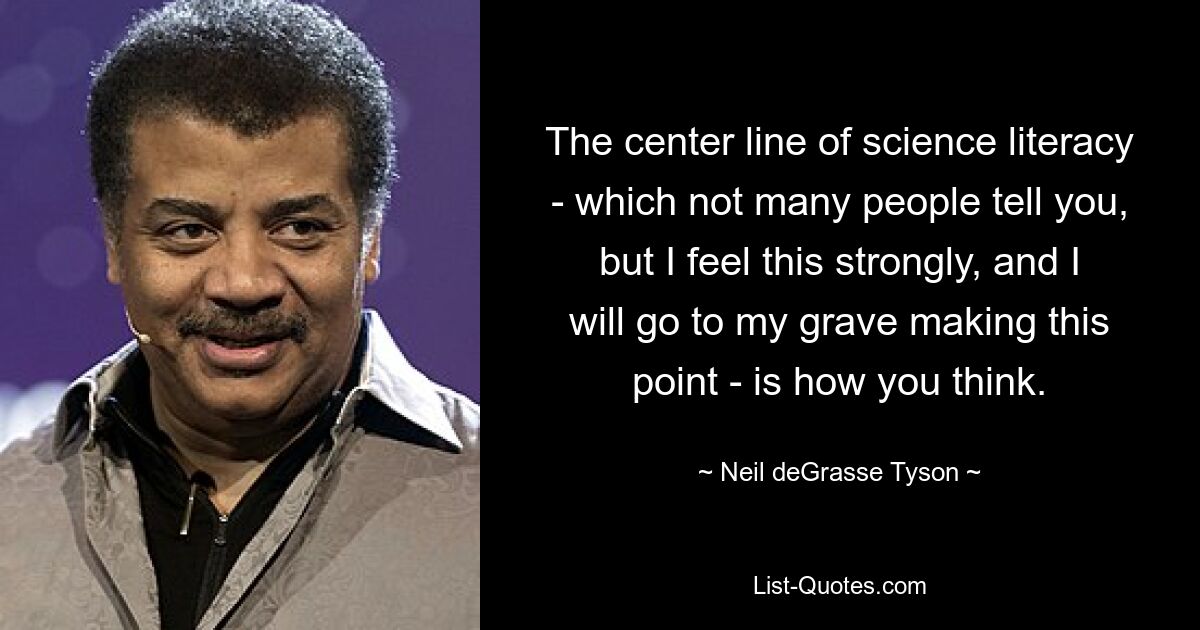 The center line of science literacy - which not many people tell you, but I feel this strongly, and I will go to my grave making this point - is how you think. — © Neil deGrasse Tyson