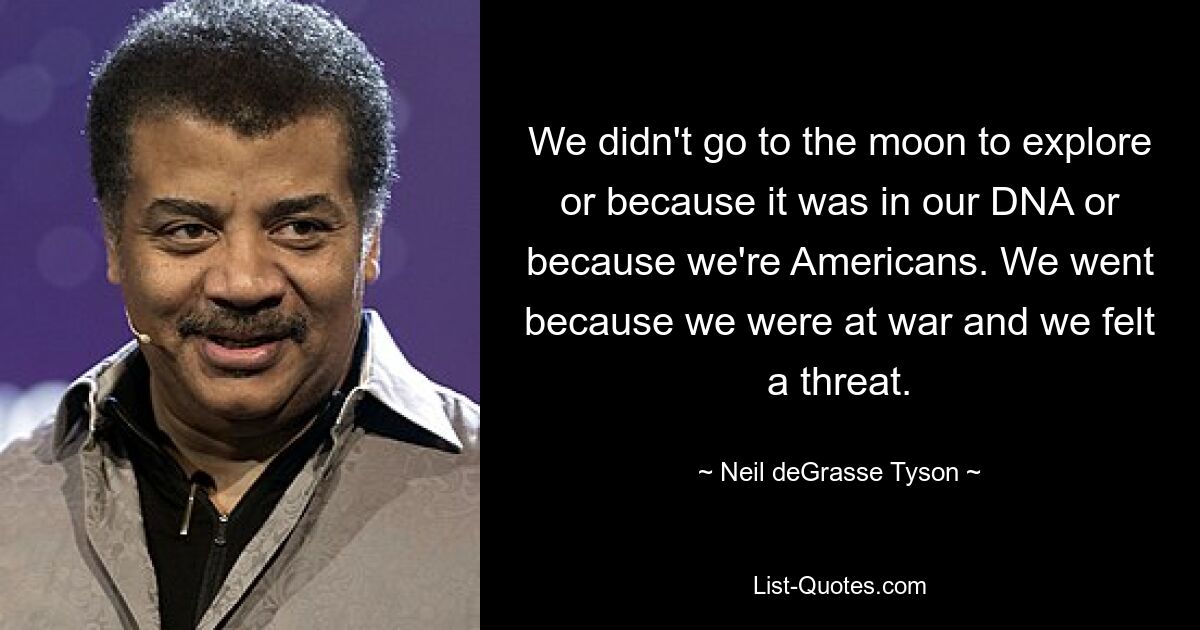 We didn't go to the moon to explore or because it was in our DNA or because we're Americans. We went because we were at war and we felt a threat. — © Neil deGrasse Tyson