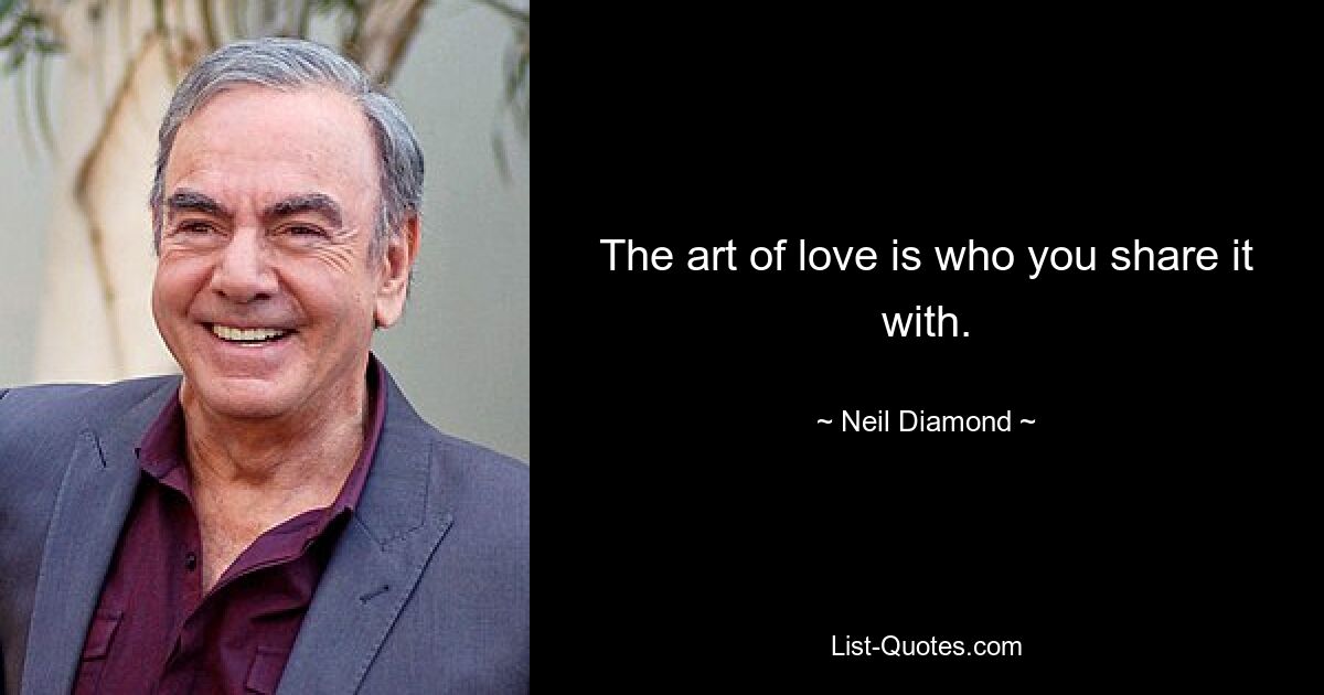 The art of love is who you share it with. — © Neil Diamond