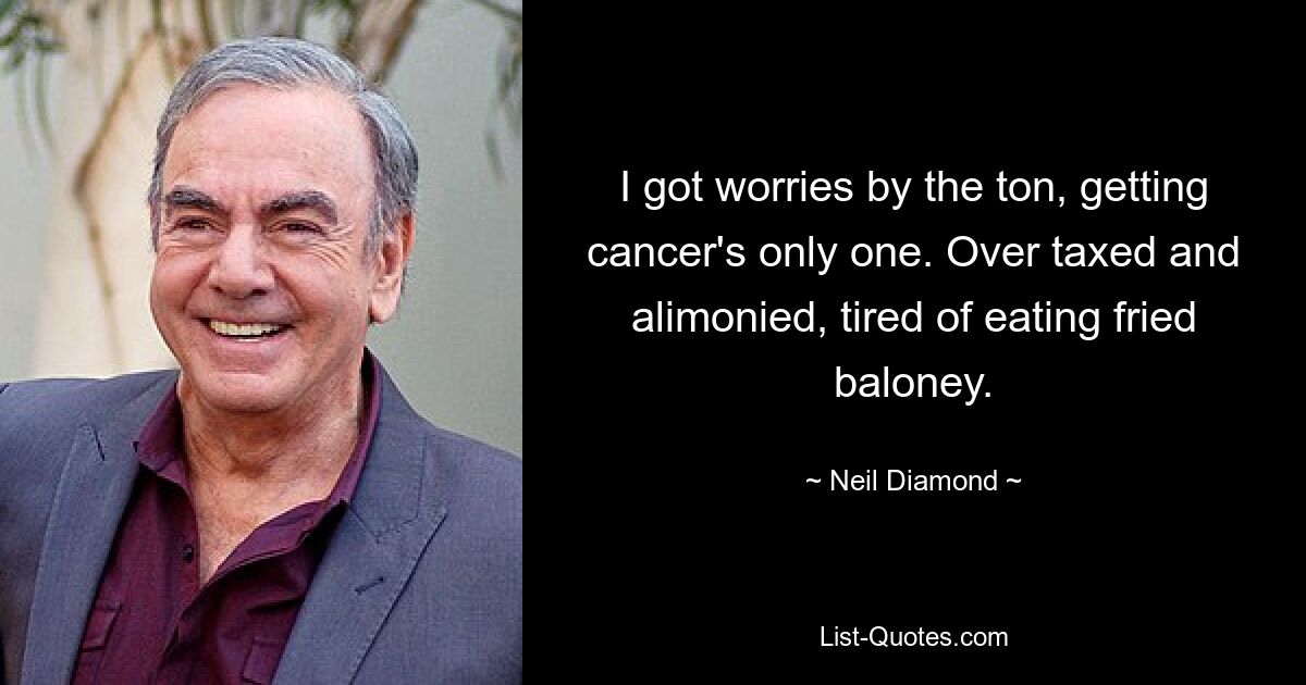 I got worries by the ton, getting cancer's only one. Over taxed and alimonied, tired of eating fried baloney. — © Neil Diamond