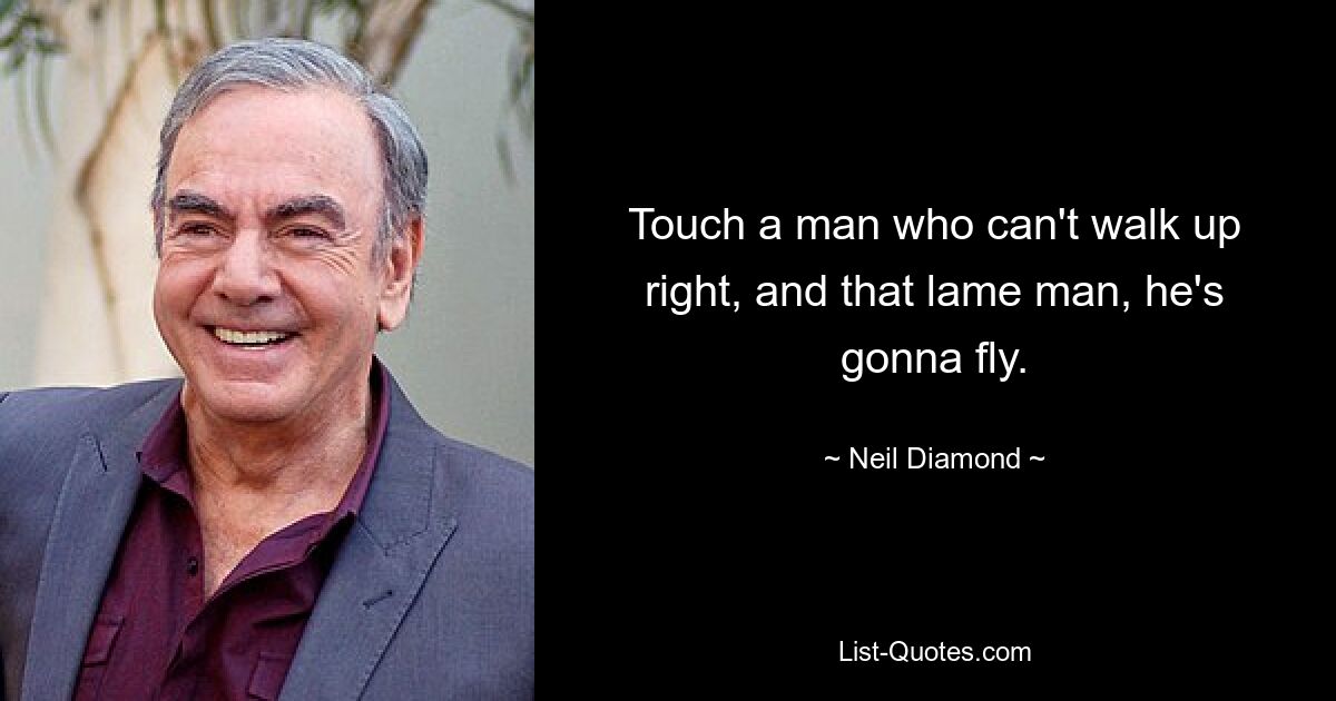 Touch a man who can't walk up right, and that lame man, he's gonna fly. — © Neil Diamond