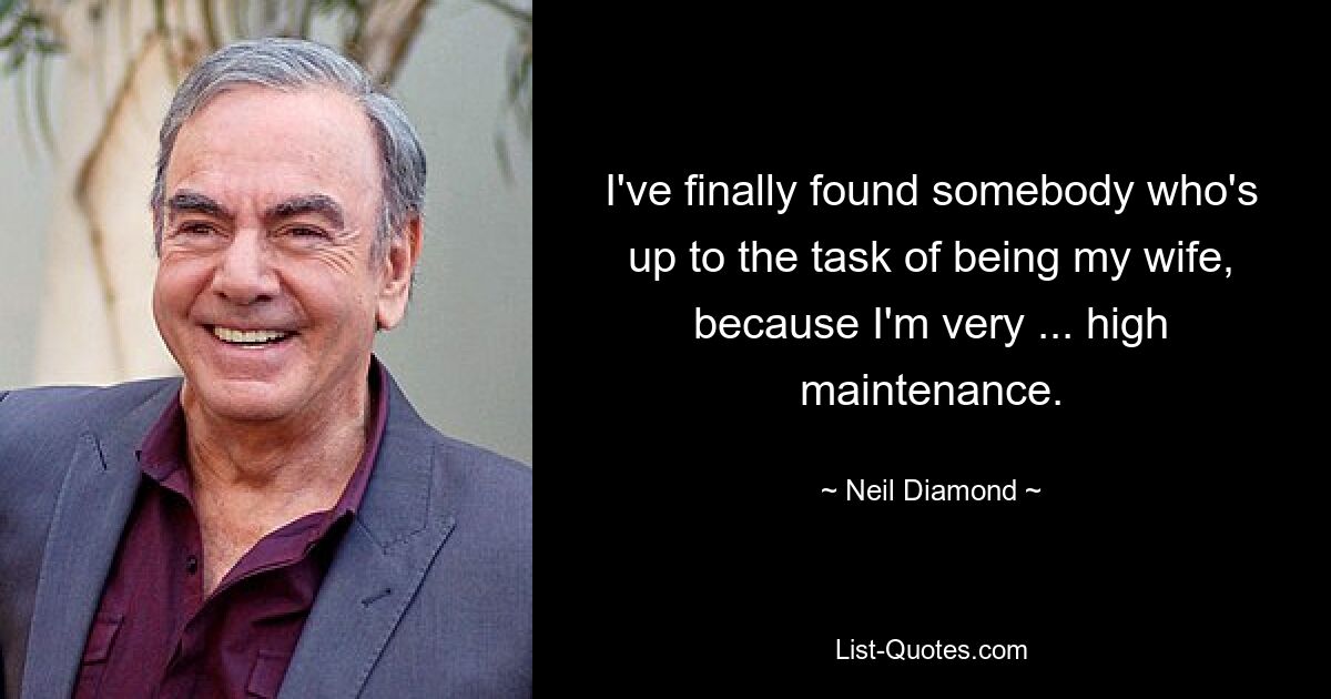 I've finally found somebody who's up to the task of being my wife, because I'm very ... high maintenance. — © Neil Diamond