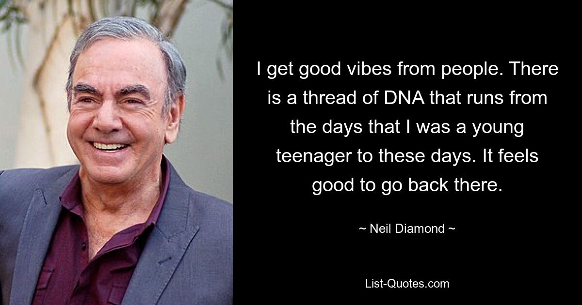 I get good vibes from people. There is a thread of DNA that runs from the days that I was a young teenager to these days. It feels good to go back there. — © Neil Diamond