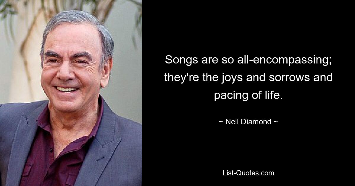 Songs are so all-encompassing; they're the joys and sorrows and pacing of life. — © Neil Diamond