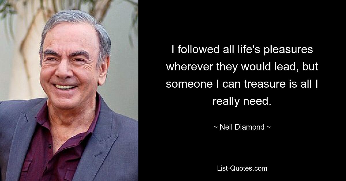 I followed all life's pleasures wherever they would lead, but someone I can treasure is all I really need. — © Neil Diamond