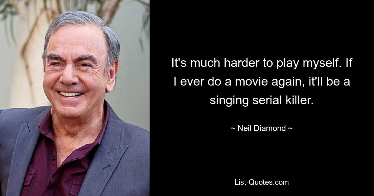 It's much harder to play myself. If I ever do a movie again, it'll be a singing serial killer. — © Neil Diamond