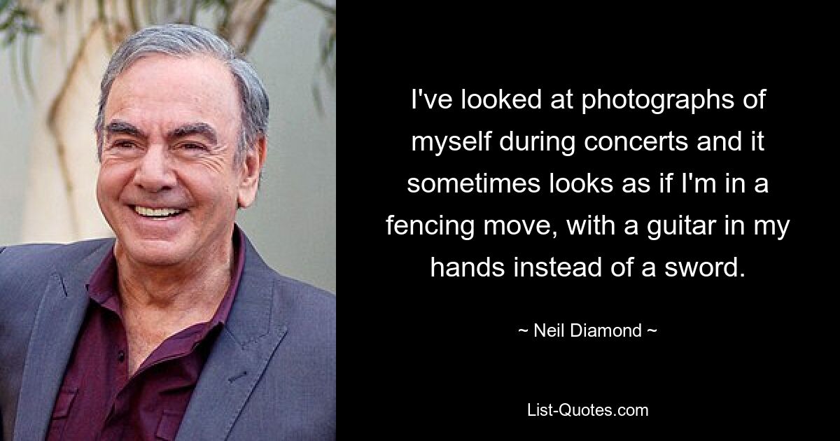 I've looked at photographs of myself during concerts and it sometimes looks as if I'm in a fencing move, with a guitar in my hands instead of a sword. — © Neil Diamond