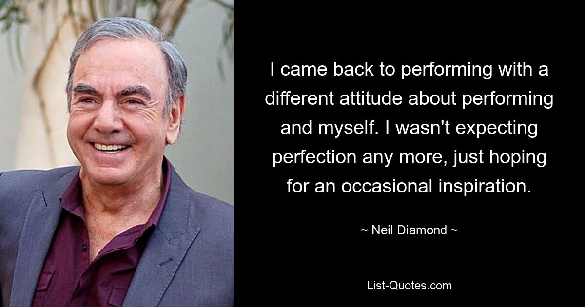 I came back to performing with a different attitude about performing and myself. I wasn't expecting perfection any more, just hoping for an occasional inspiration. — © Neil Diamond