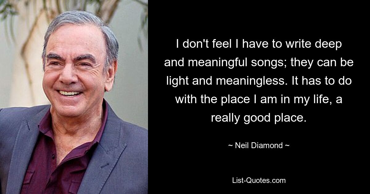 I don't feel I have to write deep and meaningful songs; they can be light and meaningless. It has to do with the place I am in my life, a really good place. — © Neil Diamond