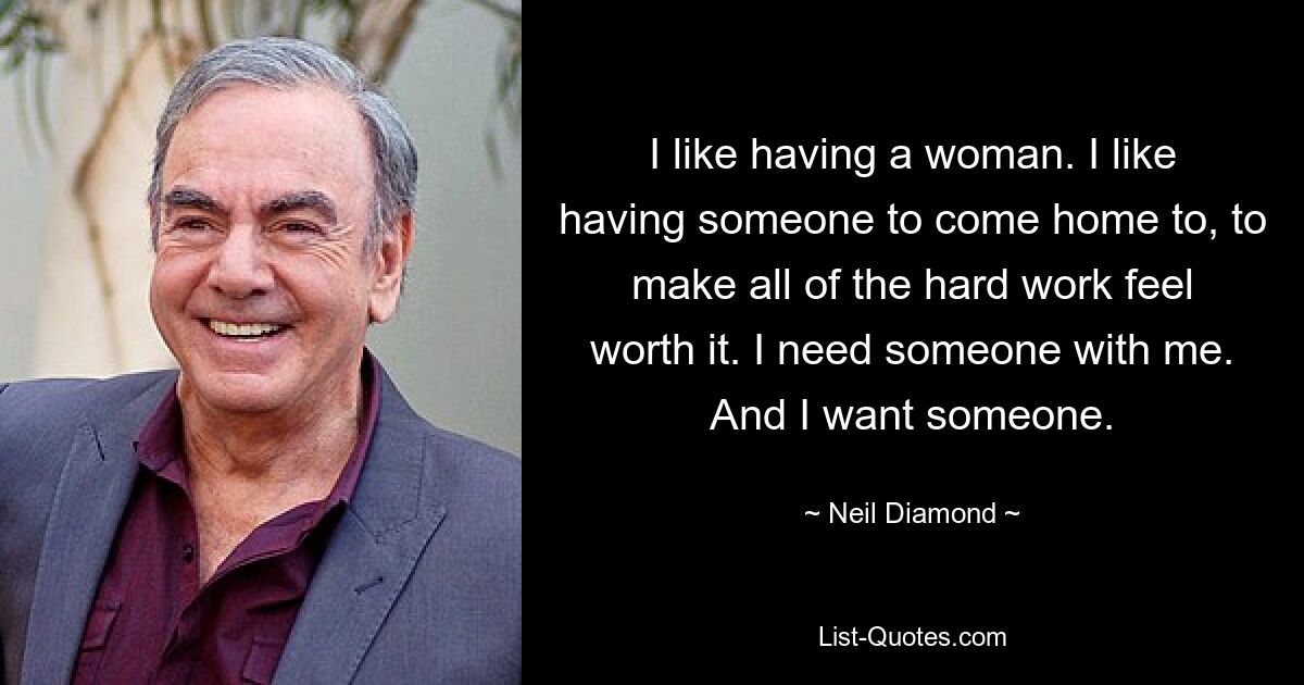 I like having a woman. I like having someone to come home to, to make all of the hard work feel worth it. I need someone with me. And I want someone. — © Neil Diamond