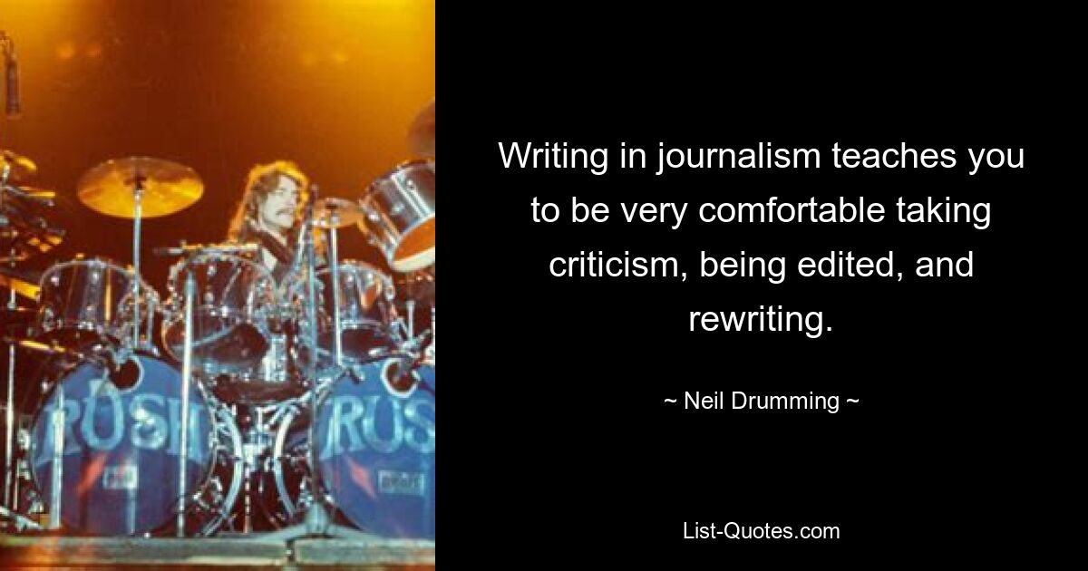 Writing in journalism teaches you to be very comfortable taking criticism, being edited, and rewriting. — © Neil Drumming