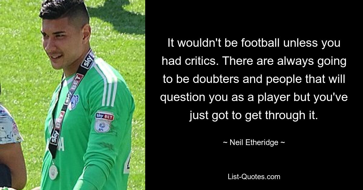 It wouldn't be football unless you had critics. There are always going to be doubters and people that will question you as a player but you've just got to get through it. — © Neil Etheridge