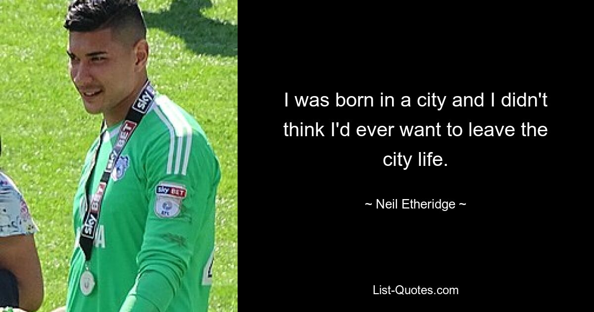 I was born in a city and I didn't think I'd ever want to leave the city life. — © Neil Etheridge