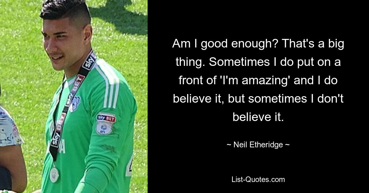 Am I good enough? That's a big thing. Sometimes I do put on a front of 'I'm amazing' and I do believe it, but sometimes I don't believe it. — © Neil Etheridge