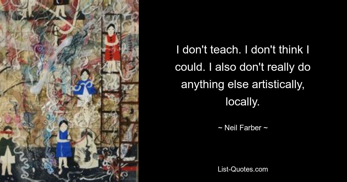 I don't teach. I don't think I could. I also don't really do anything else artistically, locally. — © Neil Farber