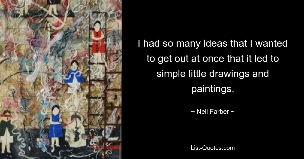 I had so many ideas that I wanted to get out at once that it led to simple little drawings and paintings. — © Neil Farber