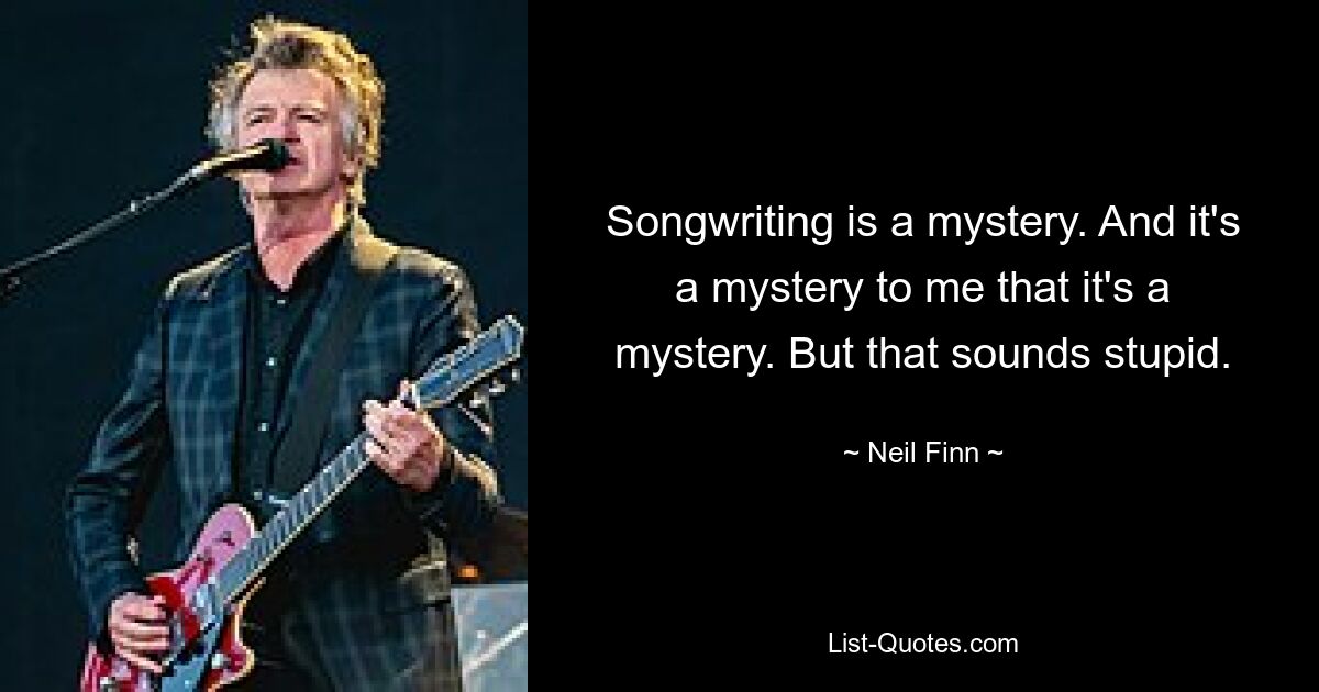 Songwriting is a mystery. And it's a mystery to me that it's a mystery. But that sounds stupid. — © Neil Finn