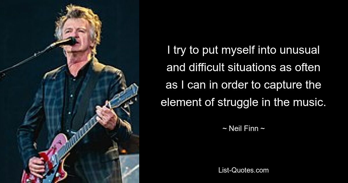 I try to put myself into unusual and difficult situations as often as I can in order to capture the element of struggle in the music. — © Neil Finn