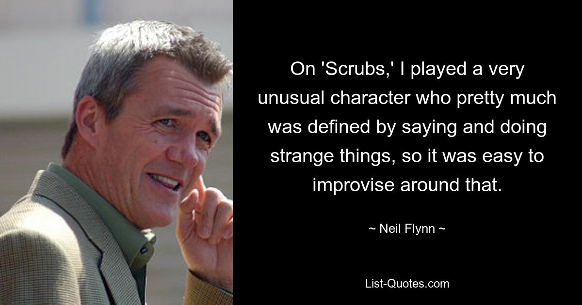 On 'Scrubs,' I played a very unusual character who pretty much was defined by saying and doing strange things, so it was easy to improvise around that. — © Neil Flynn