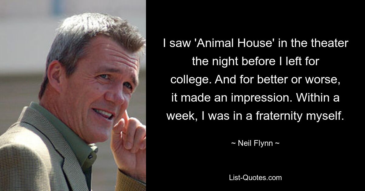 I saw 'Animal House' in the theater the night before I left for college. And for better or worse, it made an impression. Within a week, I was in a fraternity myself. — © Neil Flynn