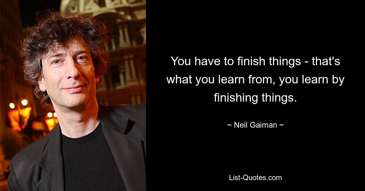 You have to finish things - that's what you learn from, you learn by finishing things. — © Neil Gaiman