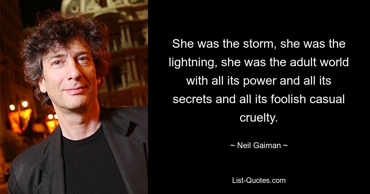 She was the storm, she was the lightning, she was the adult world with all its power and all its secrets and all its foolish casual cruelty. — © Neil Gaiman