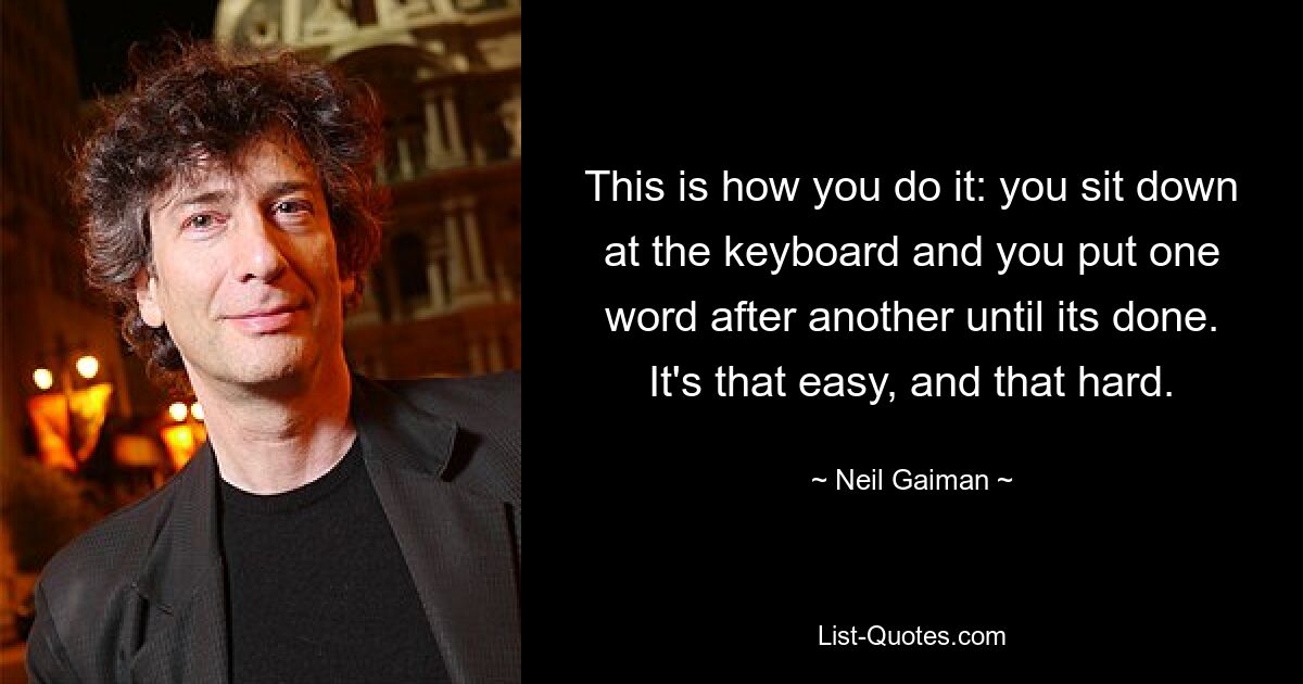 This is how you do it: you sit down at the keyboard and you put one word after another until its done. It's that easy, and that hard. — © Neil Gaiman