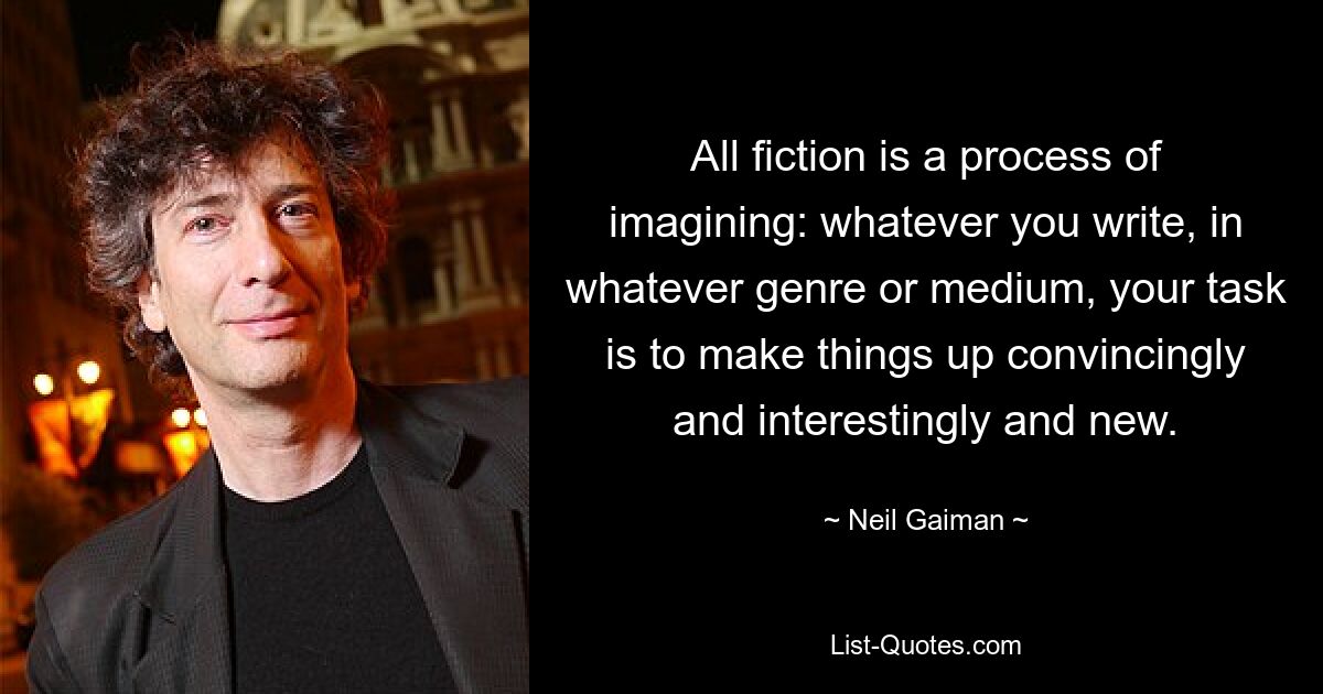 All fiction is a process of imagining: whatever you write, in whatever genre or medium, your task is to make things up convincingly and interestingly and new. — © Neil Gaiman