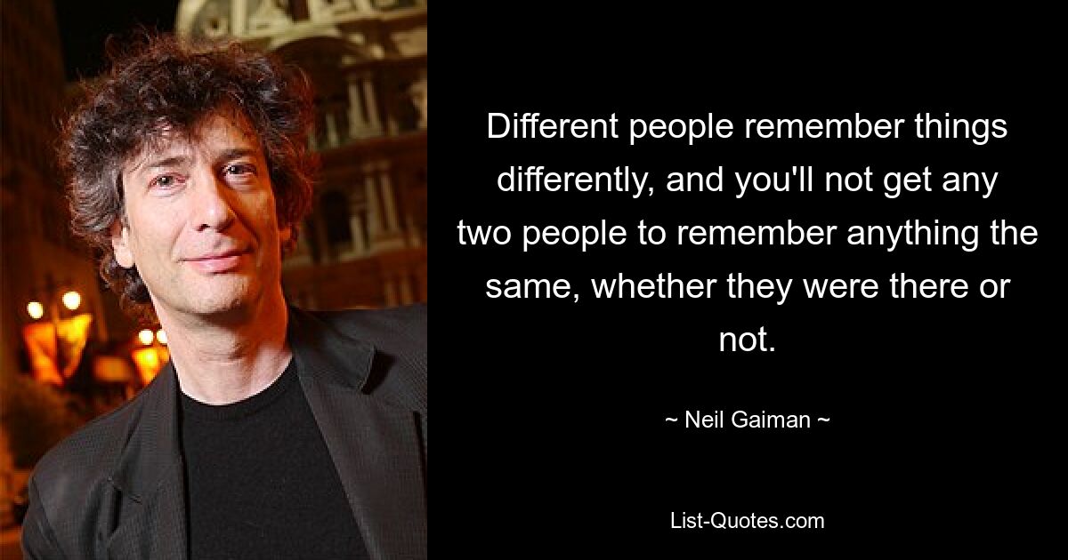 Different people remember things differently, and you'll not get any two people to remember anything the same, whether they were there or not. — © Neil Gaiman