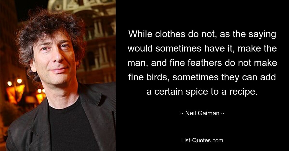 While clothes do not, as the saying would sometimes have it, make the man, and fine feathers do not make fine birds, sometimes they can add a certain spice to a recipe. — © Neil Gaiman